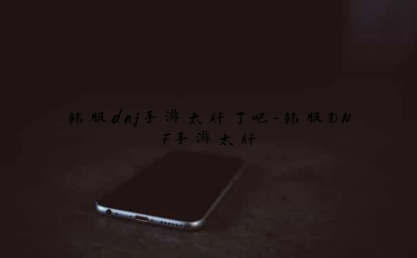 韩服dnf手游太肝了吧-韩服DNF手游太肝