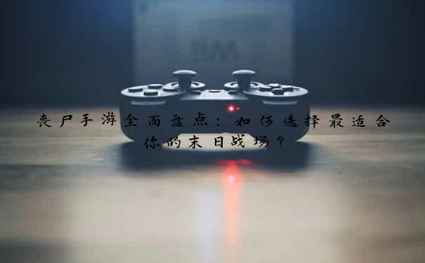 丧尸手游全面盘点：如何选择最适合你的末日战场？