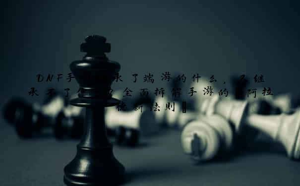DNF手游继承了端游的什么，又继承不了什么？全面拆解手游的“阿拉德新法则”