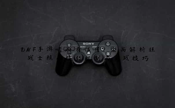 DNF手游嗜血有何用？全面解析狂战士核心技能机制与实战技巧