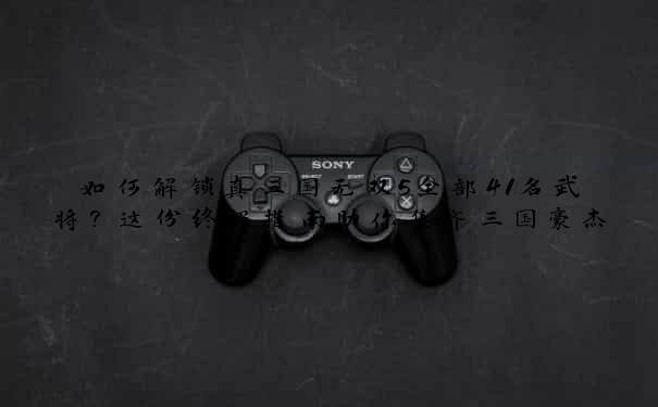 如何解锁真三国无双5全部41名武将？这份终极指南助你集齐三国豪杰